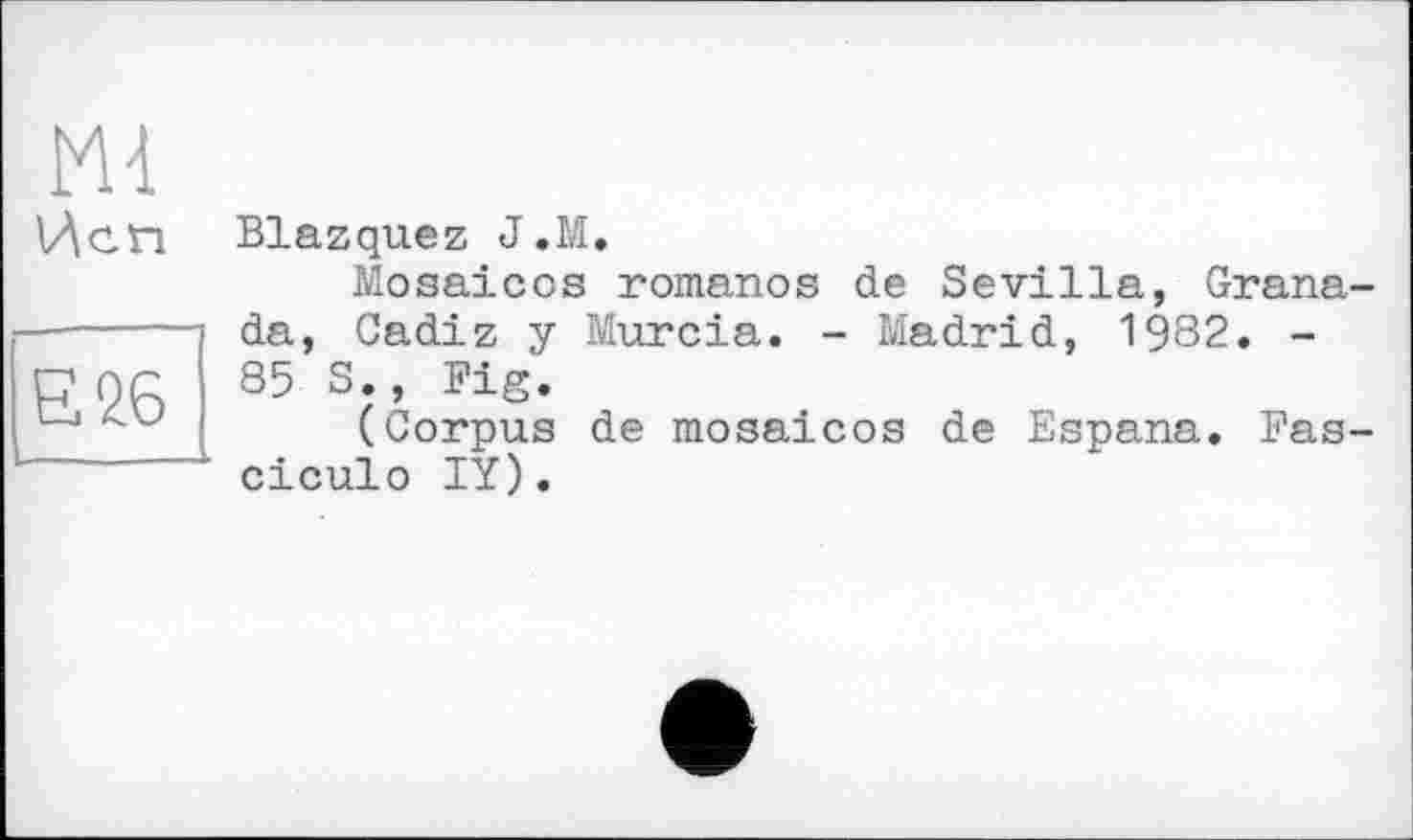 ﻿Ml Исп
Є 26
Blazquez J.M.
Mosaicos romanos de Sevilla, Grana da, Cadiz у Murcia. - Madrid, 1982. -85 S., Fig.
(Corpus de mosaicos de Espana. Fas ciculo IY).